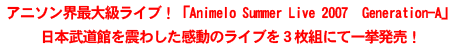 アニソン界最大級ライブ!「Animelo Summer Live 2007 Generation-A」日本武道館を震わした感動のライブを3枚組にて一挙発売! アニソン界最大級ライブ!「Animelo Summer Live 2007 Generation-A」日本武道館を震わした感動のライブを3枚組にて一挙発売!