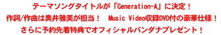 テーマソングタイトルが「Generation-A」に決定! 作詞/作曲は奥井雅美が担当! Music Video収録DVD付の豪華仕様! さらに予約先着特典でオフィシャルバンダナプレゼント! テーマソングタイトルが「Generation-A」に決定! 作詞/作曲は奥井雅美が担当! Music Video収録DVD付の豪華仕様! さらに予約先着特典でオフィシャルバンダナプレゼント!