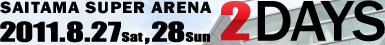 SAITAMA SUPER ARENA 2011.8.27（Sat）,28（Sun）2DAYS